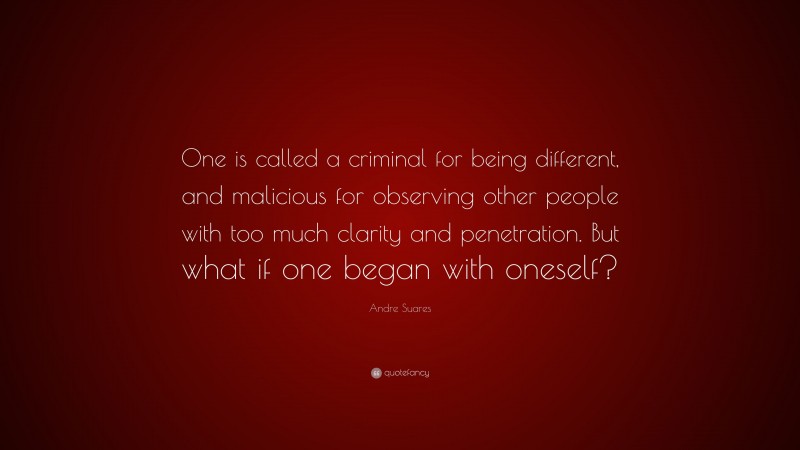Andre Suares Quote: “One is called a criminal for being different, and malicious for observing other people with too much clarity and penetration. But what if one began with oneself?”
