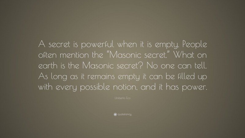 Umberto Eco Quote: “A secret is powerful when it is empty. People often mention the “Masonic secret.” What on earth is the Masonic secret? No one can tell. As long as it remains empty it can be filled up with every possible notion, and it has power.”