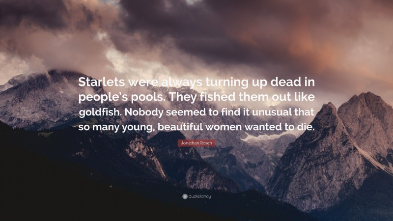 Jonathan Rosen Quote: “Starlets were always turning up dead in people’s pools. They fished them out like goldfish. Nobody seemed to find it unusual that so many young, beautiful women wanted to die.”