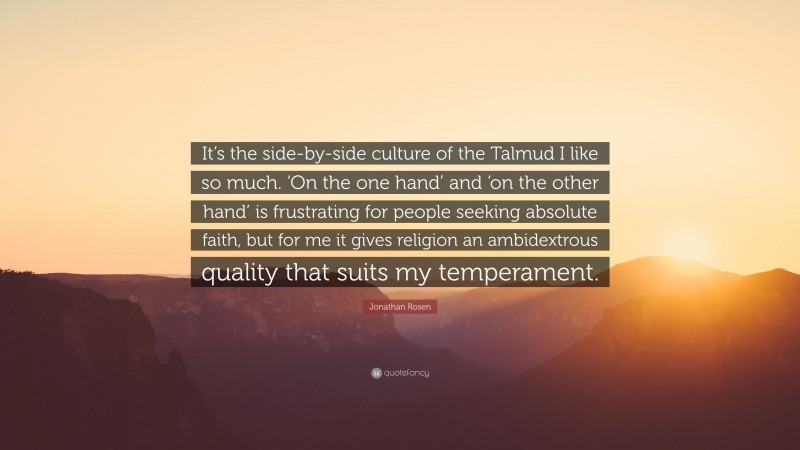Jonathan Rosen Quote: “It’s the side-by-side culture of the Talmud I like so much. ‘On the one hand’ and ‘on the other hand’ is frustrating for people seeking absolute faith, but for me it gives religion an ambidextrous quality that suits my temperament.”