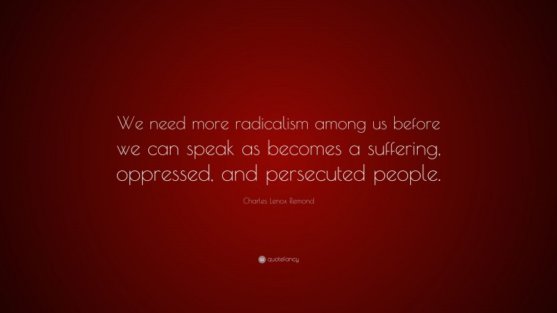 Charles Lenox Remond Quote: “We need more radicalism among us before we can speak as becomes a suffering, oppressed, and persecuted people.”