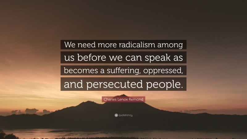 Charles Lenox Remond Quote: “We need more radicalism among us before we can speak as becomes a suffering, oppressed, and persecuted people.”