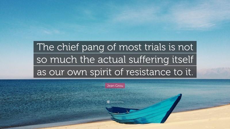 Jean Grou Quote: “The chief pang of most trials is not so much the actual suffering itself as our own spirit of resistance to it.”
