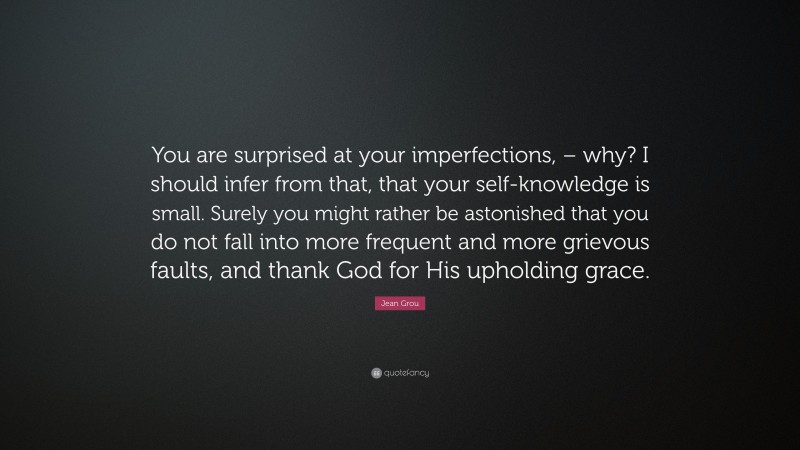 Jean Grou Quote: “You are surprised at your imperfections, – why? I should infer from that, that your self-knowledge is small. Surely you might rather be astonished that you do not fall into more frequent and more grievous faults, and thank God for His upholding grace.”