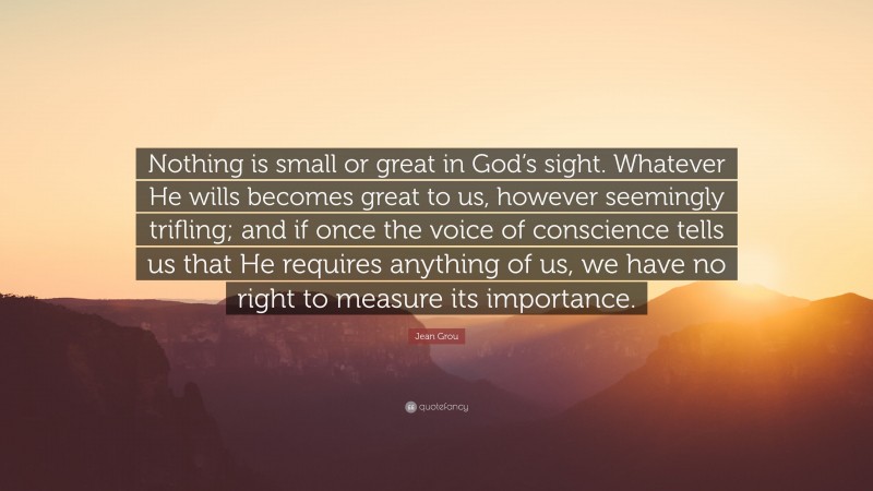 Jean Grou Quote: “Nothing is small or great in God’s sight. Whatever He wills becomes great to us, however seemingly trifling; and if once the voice of conscience tells us that He requires anything of us, we have no right to measure its importance.”