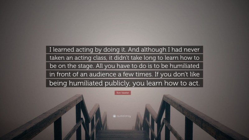 Ron Vawter Quote: “I learned acting by doing it. And although I had never taken an acting class, it didn’t take long to learn how to be on the stage. All you have to do is to be humiliated in front of an audience a few times. If you don’t like being humiliated publicly, you learn how to act.”