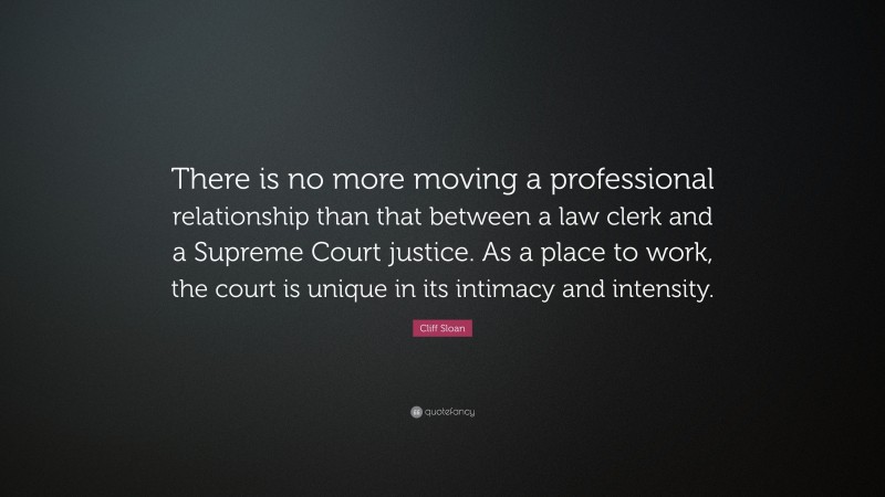 Cliff Sloan Quote: “There is no more moving a professional relationship than that between a law clerk and a Supreme Court justice. As a place to work, the court is unique in its intimacy and intensity.”