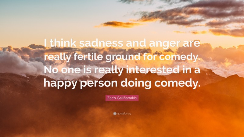 Zach Galifianakis Quote: “I think sadness and anger are really fertile ground for comedy. No one is really interested in a happy person doing comedy.”