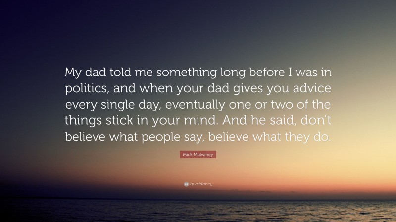Mick Mulvaney Quote: “My dad told me something long before I was in politics, and when your dad gives you advice every single day, eventually one or two of the things stick in your mind. And he said, don’t believe what people say, believe what they do.”