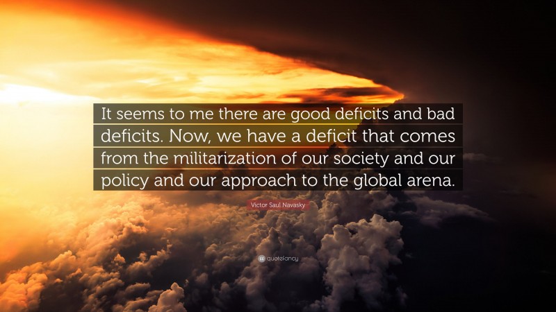Victor Saul Navasky Quote: “It seems to me there are good deficits and bad deficits. Now, we have a deficit that comes from the militarization of our society and our policy and our approach to the global arena.”