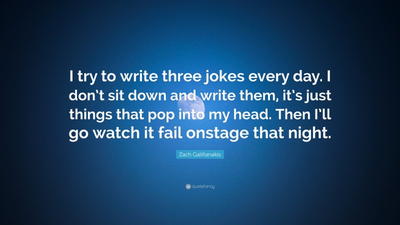 Zach Galifianakis Quote: “I try to write three jokes every day. I don’t sit down and write them, it’s just things that pop into my head. Then I’ll go watch it fail onstage that night.”