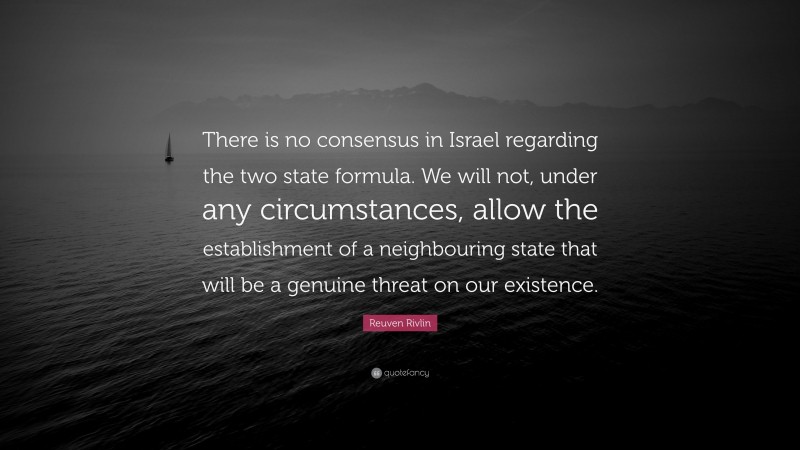 Reuven Rivlin Quote: “There is no consensus in Israel regarding the two state formula. We will not, under any circumstances, allow the establishment of a neighbouring state that will be a genuine threat on our existence.”
