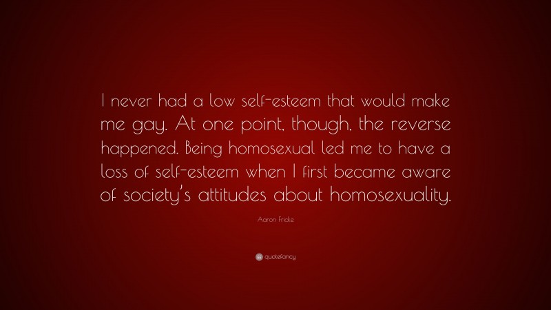 Aaron Fricke Quote: “I never had a low self-esteem that would make me gay. At one point, though, the reverse happened. Being homosexual led me to have a loss of self-esteem when I first became aware of society’s attitudes about homosexuality.”