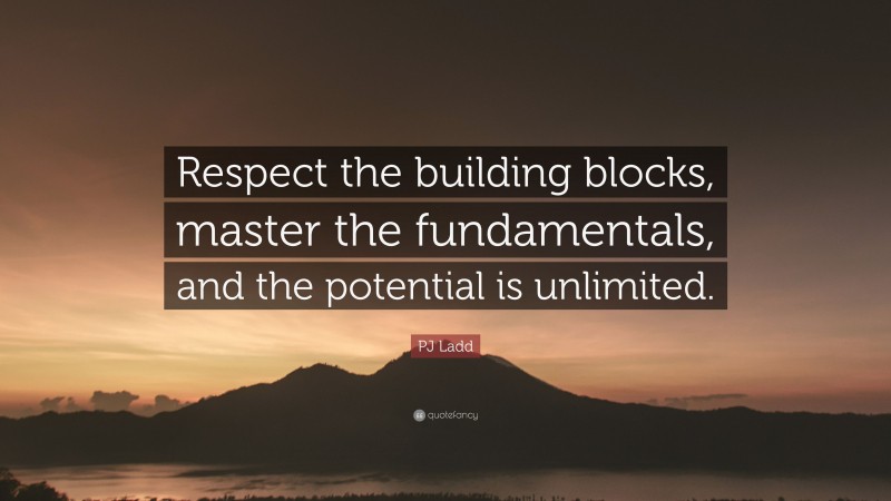 PJ Ladd Quote: “Respect the building blocks, master the fundamentals, and the potential is unlimited.”