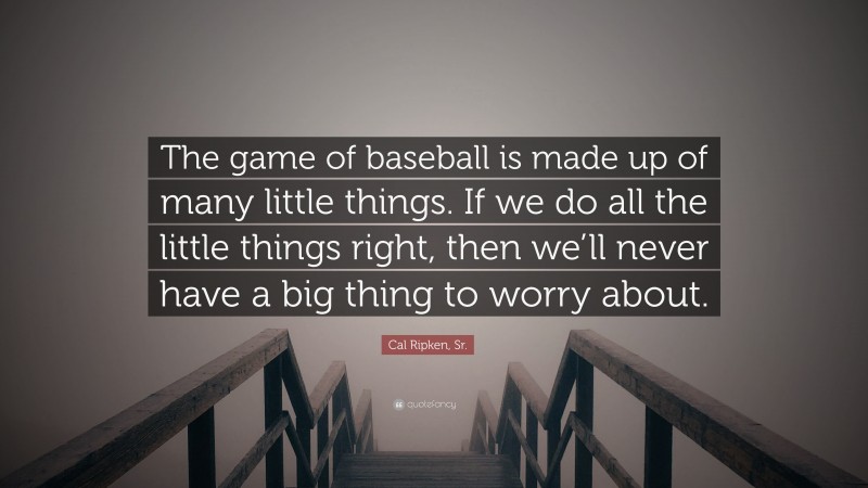 Cal Ripken, Sr. Quote: “The game of baseball is made up of many little things. If we do all the little things right, then we’ll never have a big thing to worry about.”