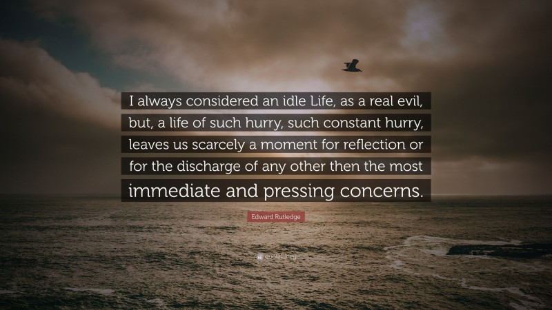 Edward Rutledge Quote: “I always considered an idle Life, as a real evil, but, a life of such hurry, such constant hurry, leaves us scarcely a moment for reflection or for the discharge of any other then the most immediate and pressing concerns.”