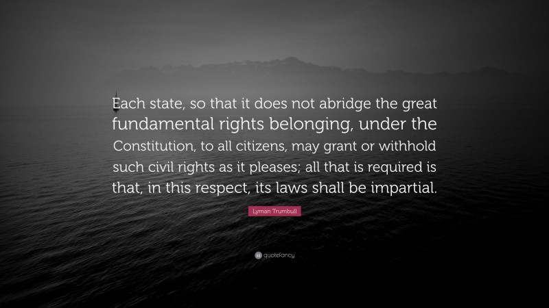 Lyman Trumbull Quote: “Each state, so that it does not abridge the great fundamental rights belonging, under the Constitution, to all citizens, may grant or withhold such civil rights as it pleases; all that is required is that, in this respect, its laws shall be impartial.”