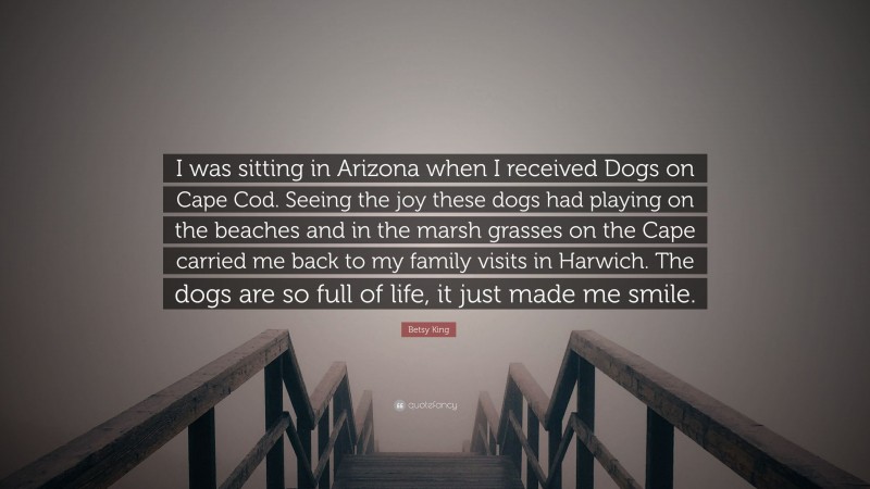 Betsy King Quote: “I was sitting in Arizona when I received Dogs on Cape Cod. Seeing the joy these dogs had playing on the beaches and in the marsh grasses on the Cape carried me back to my family visits in Harwich. The dogs are so full of life, it just made me smile.”
