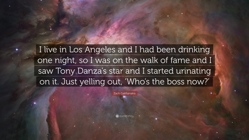 Zach Galifianakis Quote: “I live in Los Angeles and I had been drinking one night, so I was on the walk of fame and I saw Tony Danza’s star and I started urinating on it. Just yelling out, ‘Who’s the boss now?’”