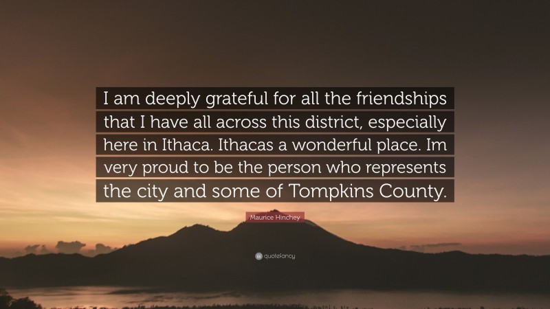 Maurice Hinchey Quote: “I am deeply grateful for all the friendships that I have all across this district, especially here in Ithaca. Ithacas a wonderful place. Im very proud to be the person who represents the city and some of Tompkins County.”