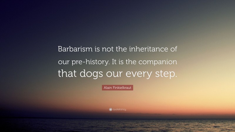Alain Finkielkraut Quote: “Barbarism is not the inheritance of our pre-history. It is the companion that dogs our every step.”