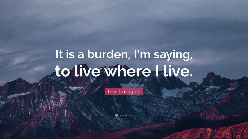 Tess Gallagher Quote: “It is a burden, I’m saying, to live where I live.”