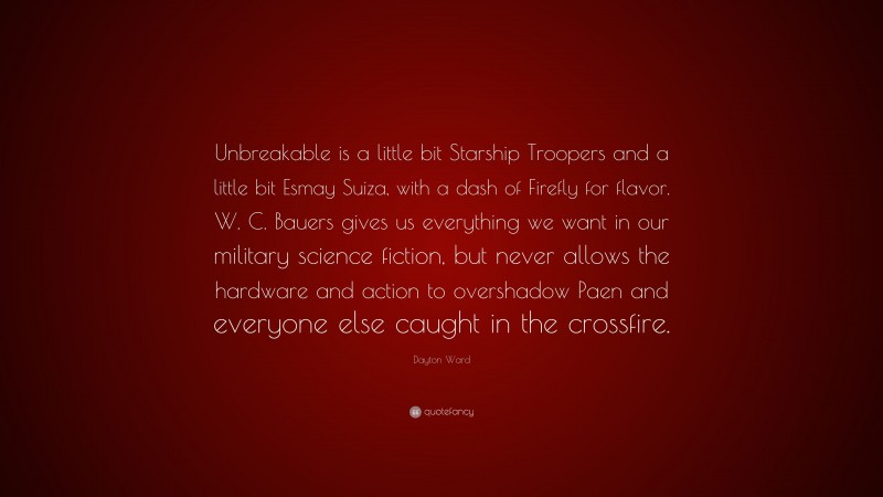 Dayton Ward Quote: “Unbreakable is a little bit Starship Troopers and a little bit Esmay Suiza, with a dash of Firefly for flavor. W. C. Bauers gives us everything we want in our military science fiction, but never allows the hardware and action to overshadow Paen and everyone else caught in the crossfire.”