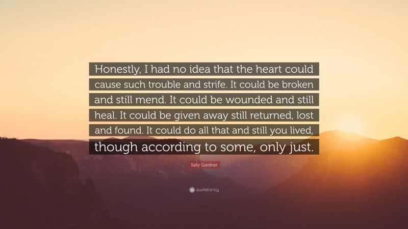 Sally Gardner Quote: “Honestly, I had no idea that the heart could cause such trouble and strife. It could be broken and still mend. It could be wounded and still heal. It could be given away still returned, lost and found. It could do all that and still you lived, though according to some, only just.”
