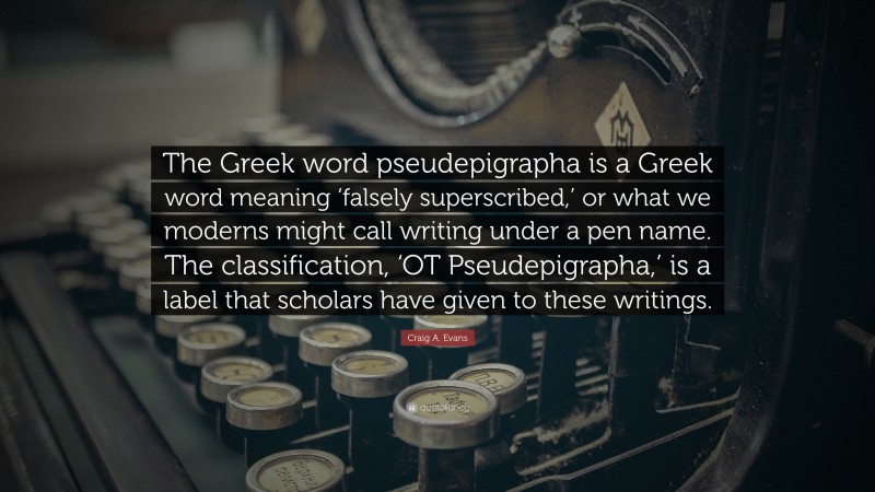 Craig A. Evans Quote: “The Greek word pseudepigrapha is a Greek word meaning ‘falsely superscribed,’ or what we moderns might call writing under a pen name. The classification, ‘OT Pseudepigrapha,’ is a label that scholars have given to these writings.”