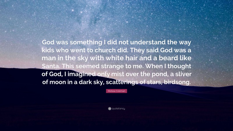 Melissa Coleman Quote: “God was something I did not understand the way kids who went to church did. They said God was a man in the sky with white hair and a beard like Santa. This seemed strange to me. When I thought of God, I imagined only mist over the pond, a sliver of moon in a dark sky, scatterings of stars, birdsong.”