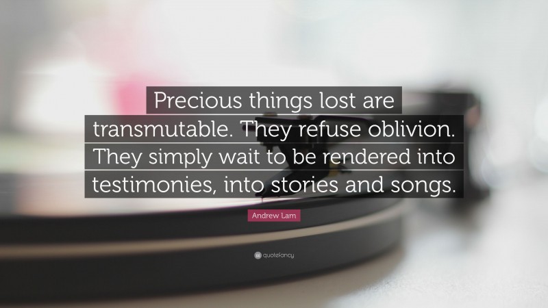 Andrew Lam Quote: “Precious things lost are transmutable. They refuse oblivion. They simply wait to be rendered into testimonies, into stories and songs.”