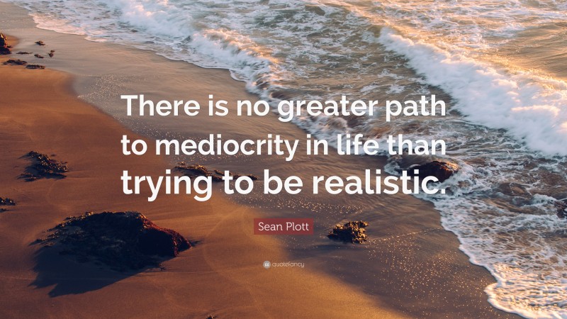 Sean Plott Quote: “There is no greater path to mediocrity in life than trying to be realistic.”