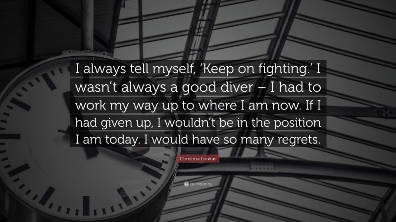 Christina Loukas Quote: “I always tell myself, ‘Keep on fighting.’ I wasn’t always a good diver – I had to work my way up to where I am now. If I had given up, I wouldn’t be in the position I am today. I would have so many regrets.”