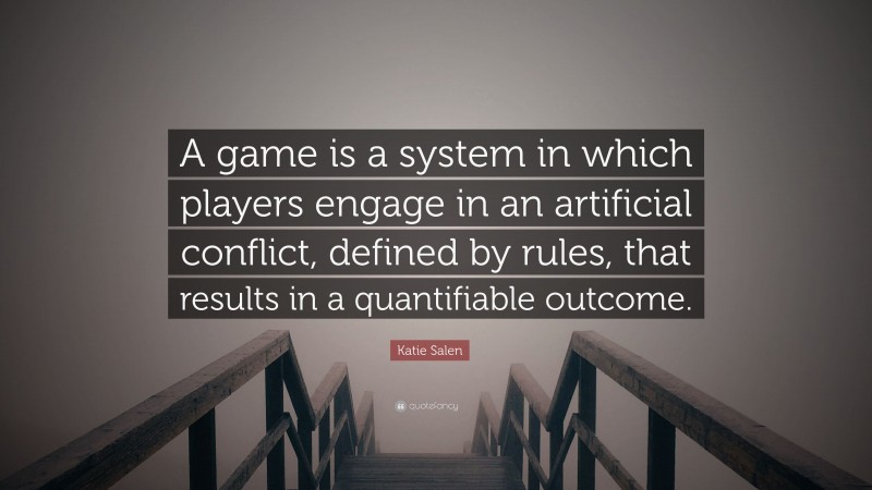 Katie Salen Quote: “A game is a system in which players engage in an artificial conflict, defined by rules, that results in a quantifiable outcome.”