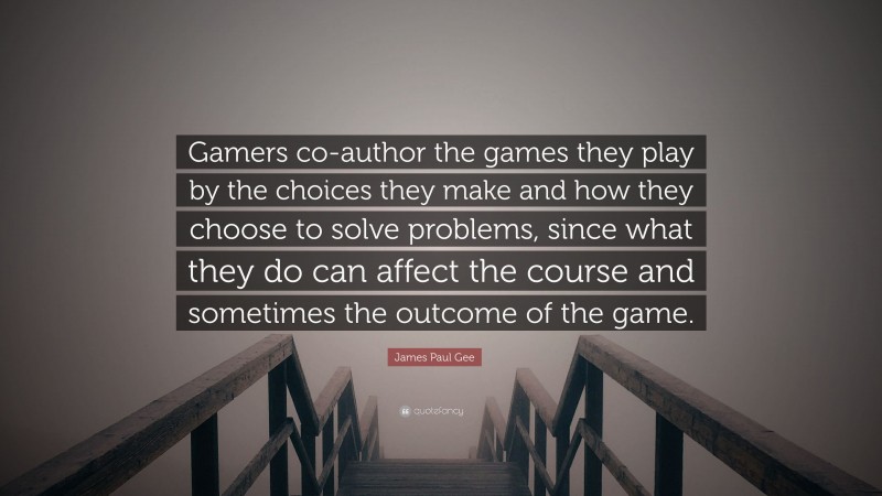 James Paul Gee Quote: “Gamers co-author the games they play by the choices they make and how they choose to solve problems, since what they do can affect the course and sometimes the outcome of the game.”