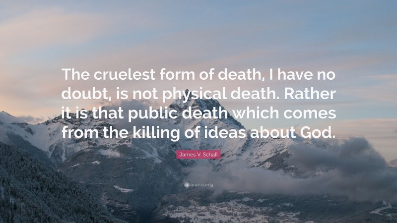 James V. Schall Quote: “The cruelest form of death, I have no doubt, is not physical death. Rather it is that public death which comes from the killing of ideas about God.”