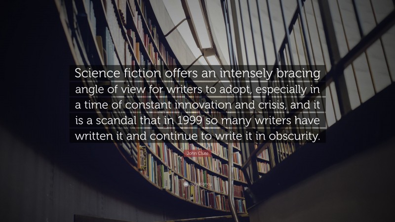 John Clute Quote: “Science fiction offers an intensely bracing angle of view for writers to adopt, especially in a time of constant innovation and crisis, and it is a scandal that in 1999 so many writers have written it and continue to write it in obscurity.”