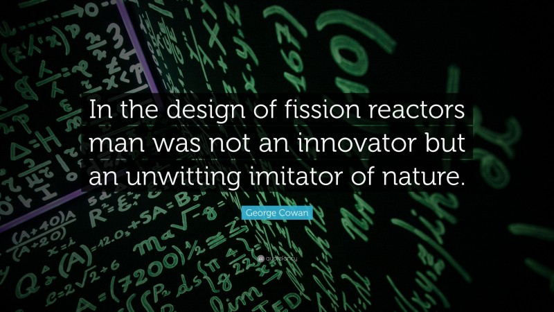 George Cowan Quote: “In the design of fission reactors man was not an innovator but an unwitting imitator of nature.”