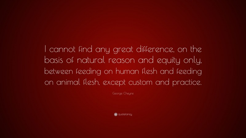 George Cheyne Quote: “I cannot find any great difference, on the basis of natural reason and equity only, between feeding on human flesh and feeding on animal flesh, except custom and practice.”