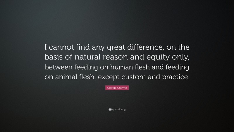 George Cheyne Quote: “I cannot find any great difference, on the basis of natural reason and equity only, between feeding on human flesh and feeding on animal flesh, except custom and practice.”