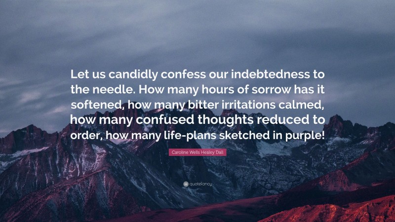Caroline Wells Healey Dall Quote: “Let us candidly confess our indebtedness to the needle. How many hours of sorrow has it softened, how many bitter irritations calmed, how many confused thoughts reduced to order, how many life-plans sketched in purple!”