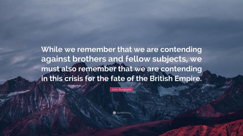 John Burgoyne Quote: “While we remember that we are contending against brothers and fellow subjects, we must also remember that we are contending in this crisis for the fate of the British Empire.”