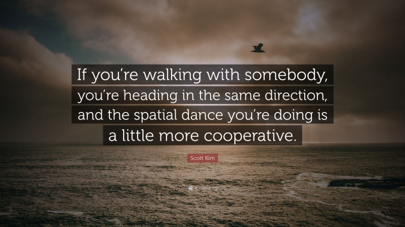 Scott Kim Quote: “If you’re walking with somebody, you’re heading in the same direction, and the spatial dance you’re doing is a little more cooperative.”