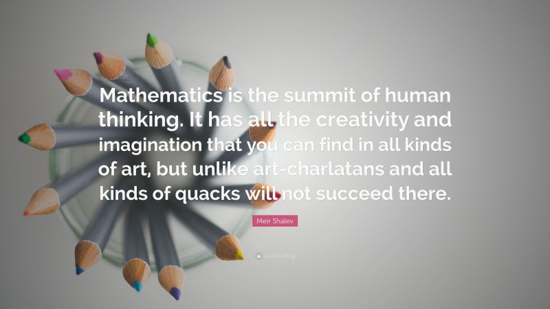 Meir Shalev Quote: “Mathematics is the summit of human thinking. It has all the creativity and imagination that you can find in all kinds of art, but unlike art-charlatans and all kinds of quacks will not succeed there.”