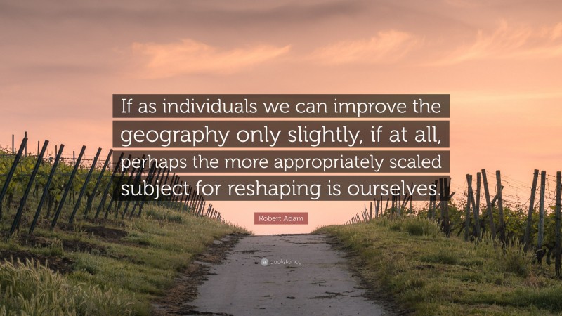 Robert Adam Quote: “If as individuals we can improve the geography only slightly, if at all, perhaps the more appropriately scaled subject for reshaping is ourselves.”