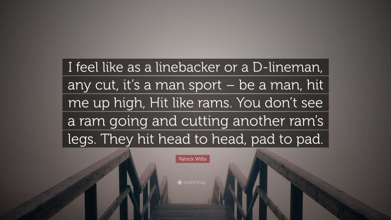 Patrick Willis Quote: “I feel like as a linebacker or a D-lineman, any cut, it’s a man sport – be a man, hit me up high, Hit like rams. You don’t see a ram going and cutting another ram’s legs. They hit head to head, pad to pad.”