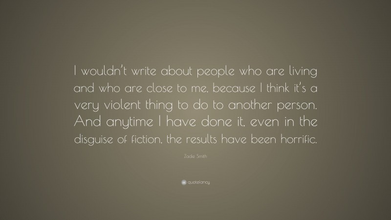 Zadie Smith Quote: “I wouldn’t write about people who are living and who are close to me, because I think it’s a very violent thing to do to another person. And anytime I have done it, even in the disguise of fiction, the results have been horrific.”