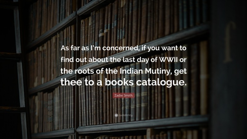 Zadie Smith Quote: “As far as I’m concerned, if you want to find out about the last day of WWII or the roots of the Indian Mutiny, get thee to a books catalogue.”