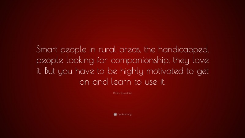 Philip Rosedale Quote: “Smart people in rural areas, the handicapped, people looking for companionship, they love it. But you have to be highly motivated to get on and learn to use it.”