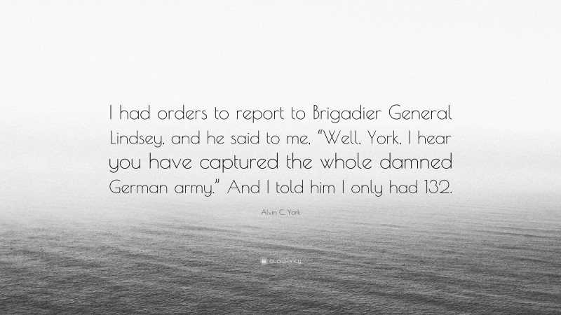 Alvin C. York Quote: “I had orders to report to Brigadier General Lindsey, and he said to me, “Well, York, I hear you have captured the whole damned German army.” And I told him I only had 132.”
